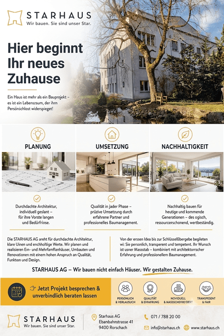 Hier beginnt Ihr neues Zuhause. Ein Haus ist weit mehr als vier Wände – es ist der Ort, an dem Erinnerungen entstehen, Familie zusammenkommt und Zukunft gestaltet wird. Von Rorschach aus verwirklicht die STARHAUS AG individuelle Wohnträume für Bauherrschaften in der ganzen Schweiz. Mit kreativen Ideen, durchdachter Planung und langjähriger Erfahrung entstehen Häuser, die perfekt zu Ihren Wünschen, Ihrem Leben und Ihrem Budget passen. Vom ersten Entwurf bis zur Schlüsselübergabe begleitet Sie das Team persönlich, zuverlässig und mit viel Leidenschaft – damit aus Ihrer Vision ein Zuhause wird. ✨ Individuell geplant. ✨ Modern gestaltet. ✨ Nachhaltig gebaut. ✨ Persönlich begleitet. Hier beginnt Ihr neues Zuhause. Entdecken Sie inspirierende Bauprojekte, lernen Sie die STARHAUS AG kennen und erfahren Sie, wie Ihr Traum vom Eigenheim Wirklichkeit werden kann. &#55356&#57104 Jetzt mehr entdecken auf www.starhaus.ch &#55357&#56542 071 788 20 00 &#55357&#56525 STARHAUS AG | Eisenbahnstrasse 41 | 9400 Rorschach